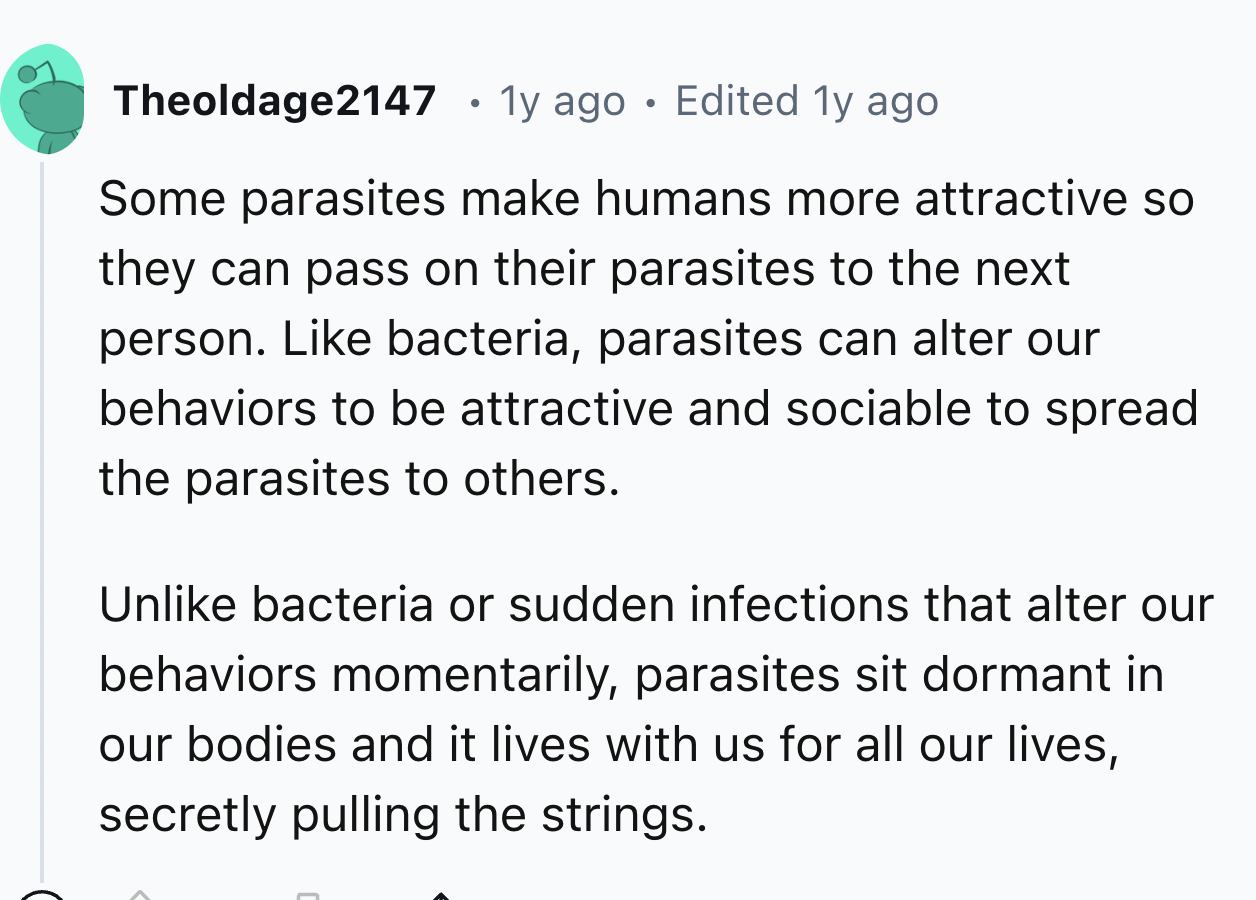 screenshot - Theoldage2147 1y ago Edited 1y ago Some parasites make humans more attractive so they can pass on their parasites to the next person. bacteria, parasites can alter our behaviors to be attractive and sociable to spread the parasites to others.